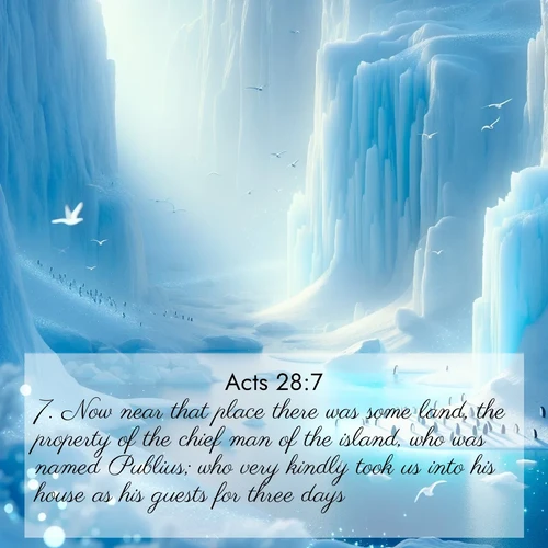 BasicEnglish Acts  ; image nature: image with the bible verse :Now near that place there was some land, the property of the chief man of the island, who was named Publius; who very kindly took us into his house as his guests for three days. ; Explore a collection of inspiring Bible verse images accompanied by winter photos, such as snowy landscapes, frosted trees, and frozen lakes. These images reflect the peace and purity of God&#039;s creation, with elegant fonts and luminous colors. Download and share verses like KJV Acts 28:7. Current verse is overlayed with the thematic nature scene : Antarctic ice cliffs glow blue in the endless polar day. A penguin colony dots the frozen shore below. ; 28:7