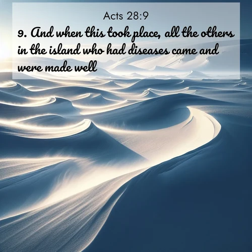 BasicEnglish Acts  ; image nature: image with the bible verse :And when this took place, all the others in the island who had diseases came and were made well. ; Admire Bible verse images featuring tranquil rivers, golden fields, and starry heavens. These free-to-download images make inspiring wallpapers or thoughtful gifts. Download KJV Acts 28:9 now. Current verse is overlayed with the thematic nature scene : Winter winds sculpt snow into graceful dunes across the tundra. ; 28:9