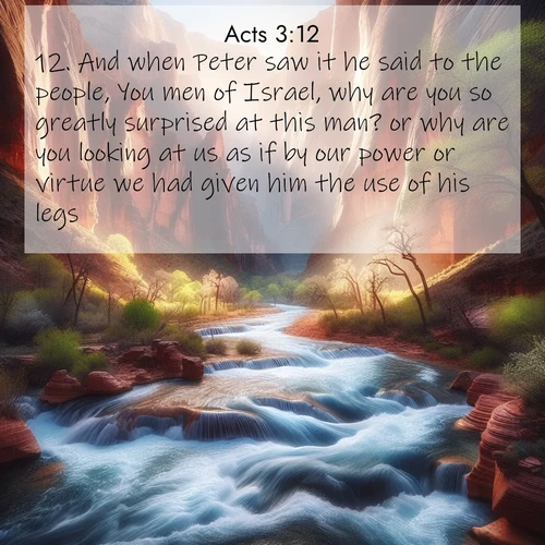 BasicEnglish Acts  ; image nature: image with the bible verse :And when Peter saw it he said to the people, You men of Israel, why are you so greatly surprised at this man? or why are you looking at us as if by our power or virtue we had given him the use of his legs? ; Admire Bible images evoking autumn, with warm colors of fallen leaves, harvested fields, and tranquil woods. These inspiring landscapes reflect the transition and beauty of God&#039;s creation. Download verses like KJV Acts 3:12. Current verse is overlayed with the thematic nature scene : Spring floods transform a desert canyon into a rushing river. ; 3:12