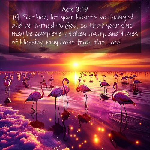 BasicEnglish Acts  ; image nature: image with the bible verse :So then, let your hearts be changed and be turned to God, so that your sins may be completely taken away, and times of blessing may come from the Lord; ; Admire our gallery of Bible verse images showcasing divine beauty in nature—whether snowy peaks or serene oceans. Each image is freely downloadable and perfect for personal or spiritual use. Share verses like KJV Acts 3:19. Current verse is overlayed with the thematic nature scene : Wild flamingos wade through salt lake shallows. Sunset turns the water to liquid gold. ; 3:19