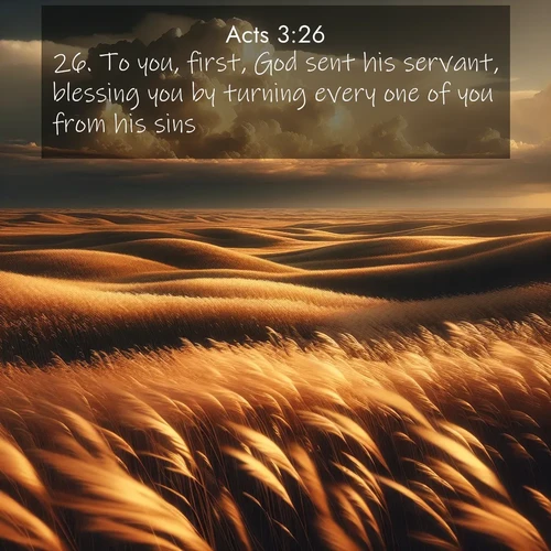 BasicEnglish Acts  ; image nature: image with the bible verse :To you, first, God sent his servant, blessing you by turning every one of you from his sins. ; Explore a rich collection of Bible verse images beautifully illustrated by natural landscapes, such as colorful skies, towering mountains, and tranquil rivers. The images highlight the serenity of God&#039;s creation with vivid tones and carefully chosen typography. Download and share inspiring verses like KJV Acts 3:26. Current verse is overlayed with the thematic nature scene : Prairie grass waves like a golden ocean. Storm clouds build towers on the horizon. ; 3:26