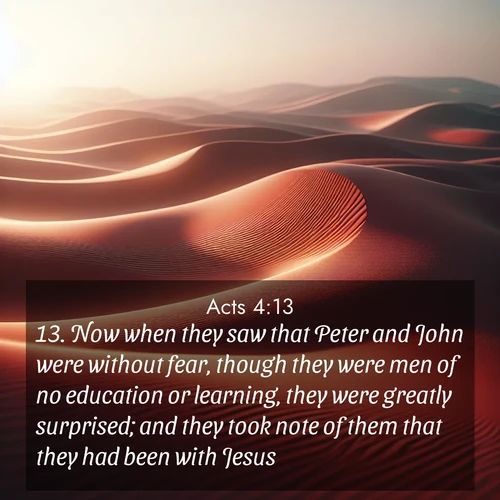 BasicEnglish Acts  ; image nature: image with the bible verse :Now when they saw that Peter and John were without fear, though they were men of no education or learning, they were greatly surprised; and they took note of them that they had been with Jesus. ; Browse a gallery of Bible verses paired with summer scenes, such as golden wheat fields, bright skies, and sunny beaches. These images convey the joy and warmth of God&#039;s creation. Download and share verses like KJV Acts 4:13. Current verse is overlayed with the thematic nature scene : Desert wind sculpts abstract patterns in red sand. ; 4:13
