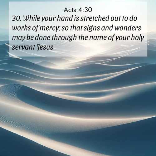 BasicEnglish Acts  ; image nature: image with the bible verse :While your hand is stretched out to do works of mercy; so that signs and wonders may be done through the name of your holy servant Jesus. ; Discover breathtaking Bible verse images combined with vibrant landscapes like rolling hills, blooming gardens, and starry nights. Use them as wallpapers or to inspire others. Download verses like KJV Acts 4:30. Current verse is overlayed with the thematic nature scene : Sand dunes ripple to the horizon like frozen waves. Wind erases all traces of life from their surfaces. ; 4:30