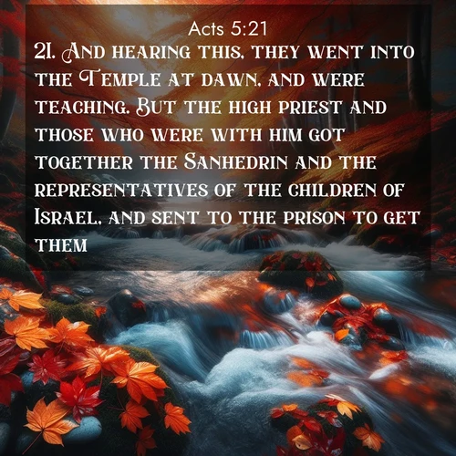 BasicEnglish Acts  ; image nature: image with the bible verse :And hearing this, they went into the Temple at dawn, and were teaching. But the high priest and those who were with him got together the Sanhedrin and the representatives of the children of Israel, and sent to the prison to get them. ; Discover breathtaking Bible verse images combined with vibrant landscapes like rolling hills, blooming gardens, and starry nights. Use them as wallpapers or to inspire others. Download verses like KJV Acts 5:21. Current verse is overlayed with the thematic nature scene : Autumn leaves swirl in eddies along a mountain stream. ; 5:21