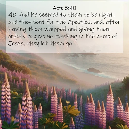 BasicEnglish Acts  ; image nature: image with the bible verse :And he seemed to them to be right: and they sent for the Apostles, and, after having them whipped and giving them orders to give no teaching in the name of Jesus, they let them go. ; Discover Bible verse images capturing the warmth of summer, with beach landscapes, sunlit fields, and clear skies. These bright scenes reflect divine joy. Share verses like KJV Acts 5:40. Current verse is overlayed with the thematic nature scene : Wild lupines carpet coastal bluffs. Pacific fog rolls in like smoke. ; 5:40