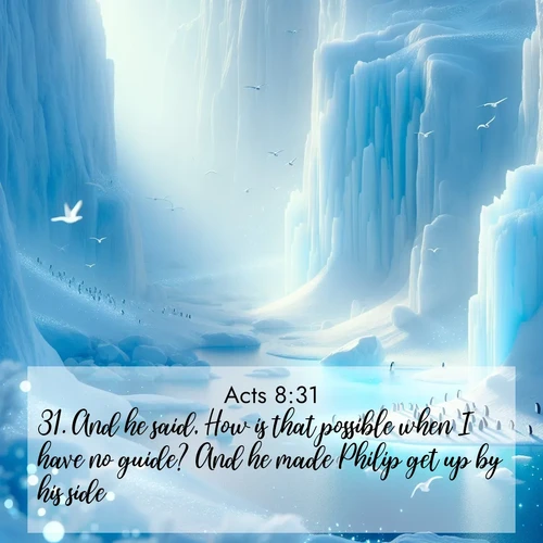 BasicEnglish Acts  ; image nature: image with the bible verse :And he said, How is that possible when I have no guide? And he made Philip get up by his side. ; Browse our collection of Bible verses paired with captivating photos of God’s creation, like crystal-clear lakes, majestic cliffs, and colorful skies. All images are free for download and sharing. Verse examples include KJV Acts 8:31. Current verse is overlayed with the thematic nature scene : Antarctic ice cliffs glow blue in the endless polar day. A penguin colony dots the frozen shore below. ; 8:31