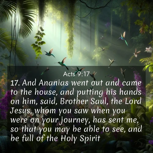 BasicEnglish Acts  ; image nature: image with the bible verse :And Ananias went out and came to the house, and putting his hands on him, said, Brother Saul, the Lord Jesus, whom you saw when you were on your journey, has sent me, so that you may be able to see, and be full of the Holy Spirit. ; Explore an inspiring selection of Bible verse images adorned with nature photos, such as starry skies, verdant hills, and golden beaches. Each image reflects the peace and beauty of God&#039;s creation with vibrant colors and varied fonts. Share uplifting verses like KJV Acts 9:17. Current verse is overlayed with the thematic nature scene : Wild orchids bloom in a rainforest canopy. Hummingbirds dart between the delicate flowers. ; 9:17