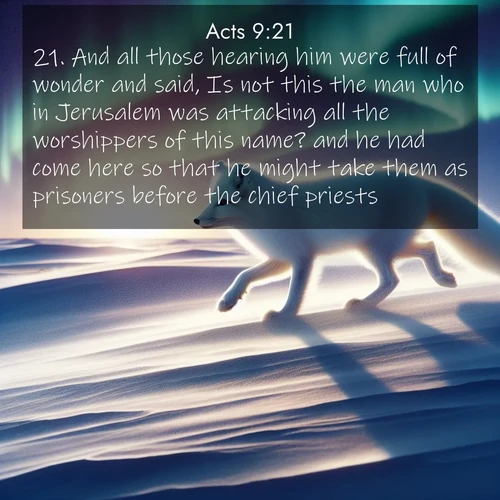 BasicEnglish Acts  ; image nature: image with the bible verse :And all those hearing him were full of wonder and said, Is not this the man who in Jerusalem was attacking all the worshippers of this name? and he had come here so that he might take them as prisoners before the chief priests. ; Browse our selection of stunning Bible verse images featuring unique natural scenes like fiery autumn forests, serene meadows, and starlit skies. Download and share verses like KJV Acts 9:21 for free. Current verse is overlayed with the thematic nature scene : An arctic fox hunts across windswept tundra. Northern lights paint its white coat in pastels. ; 9:21