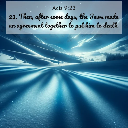 BasicEnglish Acts  ; image nature: image with the bible verse :Then, after some days, the Jews made an agreement together to put him to death: ; Explore Bible verses combined with serene beach photos, desert dunes, and infinite skies, highlighting God&#039;s majesty in every landscape. Download and share inspiring verses like KJV Acts 9:23. Current verse is overlayed with the thematic nature scene : Moonlight illuminates the snowy mountain peaks, casting blue shadows across untouched powder. ; 9:23