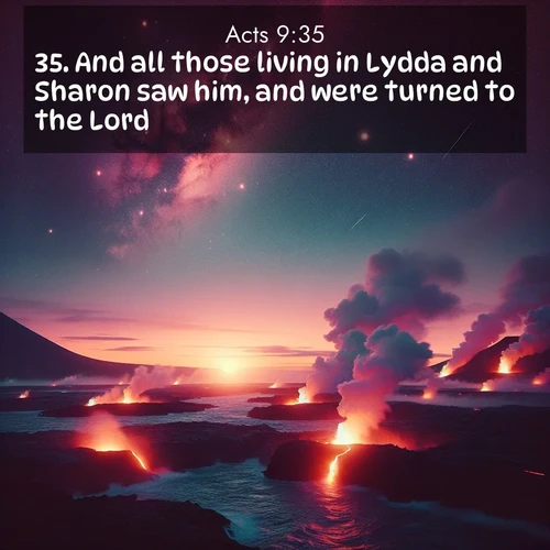 BasicEnglish Acts  ; image nature: image with the bible verse :And all those living in Lydda and Sharon saw him, and were turned to the Lord. ; Discover a unique collection of Bible verses adorned with winter landscapes, such as snow-covered forests, gently falling snowflakes, and pristine mountains. These images evoke the peace and purity of God&#039;s creation. Share verses like KJV Acts 9:35. Current verse is overlayed with the thematic nature scene : Lava flows meet the ocean at twilight, sending plumes of steam skyward. Stars emerge one by one above the cosmic display. ; 9:35