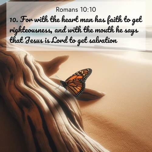 BasicEnglish Romans  ; image nature: image with the bible verse :For with the heart man has faith to get righteousness, and with the mouth he says that Jesus is Lord to get salvation. ; Admire stunning Bible verse images paired with photos of peaceful landscapes, such as foggy mornings, serene rivers, and blooming gardens. Download these free images and share verses like KJV Romans 10:10. Current verse is overlayed with the thematic nature scene : A single monarch butterfly alights on a sun-bleached driftwood log. Waves crash endlessly on the empty beach beyond. ; 10:10