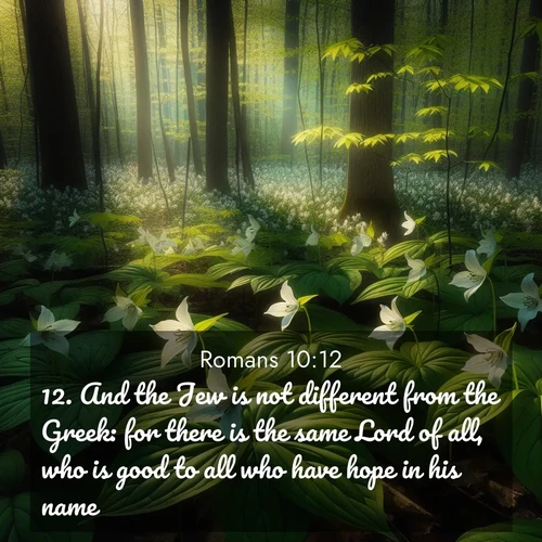 BasicEnglish Romans  ; image nature: image with the bible verse :And the Jew is not different from the Greek: for there is the same Lord of all, who is good to all who have hope in his name: ; Explore a collection of inspiring Bible verse images accompanied by winter photos, such as snowy landscapes, frosted trees, and frozen lakes. These images reflect the peace and purity of God&#039;s creation, with elegant fonts and luminous colors. Download and share verses like KJV Romans 10:12. Current verse is overlayed with the thematic nature scene : Wild trillium carpets the forest floor. Sunlight filters green through new spring leaves. ; 10:12