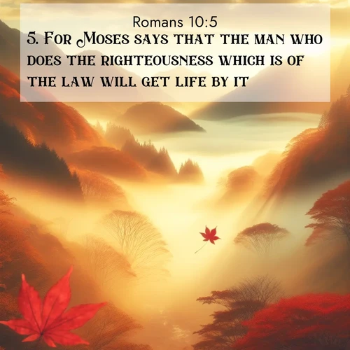 BasicEnglish Romans  ; image nature: image with the bible verse :For Moses says that the man who does the righteousness which is of the law will get life by it. ; Admire Bible verse images illustrated by summer photos, such as sunny beaches, sparkling waves, and swaying palm trees. These bright scenes highlight the joy and warmth of God&#039;s creation. Download and share verses like KJV Romans 10:5. Current verse is overlayed with the thematic nature scene : Autumn fog fills a mountain valley. A red maple leaf drifts through golden light. ; 10:5