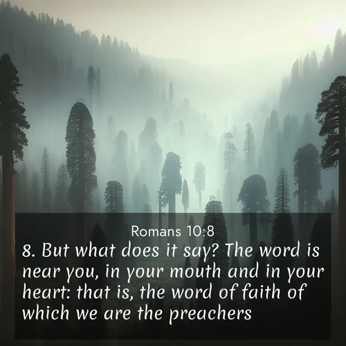 BasicEnglish Romans  ; image nature: image with the bible verse :But what does it say? The word is near you, in your mouth and in your heart: that is, the word of faith of which we are the preachers: ; Download stunning Bible verse images paired with nature scenes like rolling clouds, sparkling waters, and vibrant flower fields. These free images are perfect for spiritual reflection or wallpaper use. Share KJV Romans 10:8. Current verse is overlayed with the thematic nature scene : Ancient sequoias pierce through valley fog. Centuries of growth reach for filtered light. ; 10:8