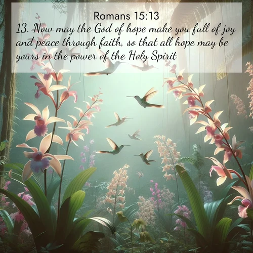 BasicEnglish Romans  ; image nature: image with the bible verse :Now may the God of hope make you full of joy and peace through faith, so that all hope may be yours in the power of the Holy Spirit. ; Download stunning Bible verse images paired with nature scenes like rolling clouds, sparkling waters, and vibrant flower fields. These free images are perfect for spiritual reflection or wallpaper use. Share KJV Romans 15:13. Current verse is overlayed with the thematic nature scene : Wild orchids bloom in rainforest canopy. Hummingbirds dance between delicate petals. ; 15:13