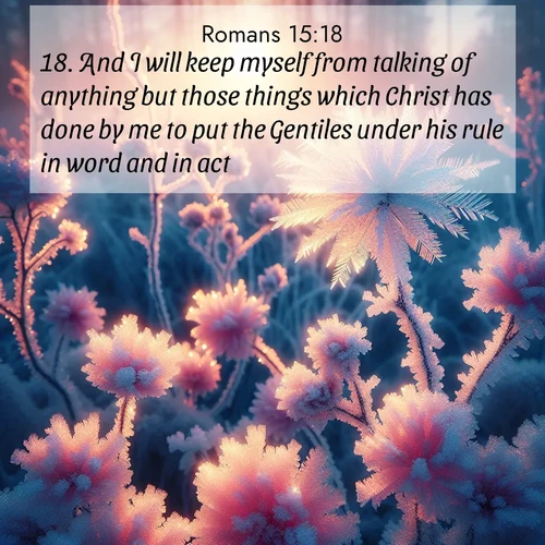 BasicEnglish Romans  ; image nature: image with the bible verse :And I will keep myself from talking of anything but those things which Christ has done by me to put the Gentiles under his rule in word and in act, ; Discover Bible verses beautifully integrated with natural scenes of varied seasons, featuring summer skies, winter snow, autumn leaves, and spring blooms. Each image captures the splendor and peace of God&#039;s creation. Share verses like KJV Romans 15:18. Current verse is overlayed with the thematic nature scene : Morning light reveals frost flowers. Rainbow crystals bloom on bare branches. ; 15:18