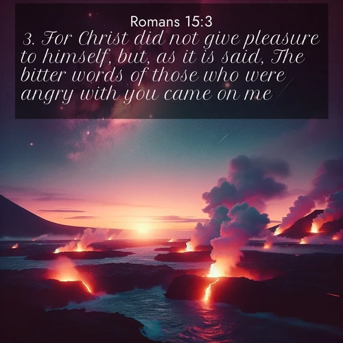 BasicEnglish Romans  ; image nature: image with the bible verse :For Christ did not give pleasure to himself, but, as it is said, The bitter words of those who were angry with you came on me. ; Browse our selection of stunning Bible verse images featuring unique natural scenes like fiery autumn forests, serene meadows, and starlit skies. Download and share verses like KJV Romans 15:3 for free. Current verse is overlayed with the thematic nature scene : Lava flows meet the ocean at twilight, sending plumes of steam skyward. Stars emerge one by one above the cosmic display. ; 15:3