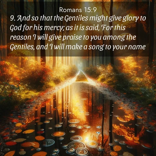 BasicEnglish Romans  ; image nature: image with the bible verse :And so that the Gentiles might give glory to God for his mercy; as it is said, For this reason I will give praise to you among the Gentiles, and I will make a song to your name. ; Explore Bible verses combined with serene beach photos, desert dunes, and infinite skies, highlighting God&#039;s majesty in every landscape. Download and share inspiring verses like KJV Romans 15:9. Current verse is overlayed with the thematic nature scene : Autumn colors reflect in rain puddles on a forest path. ; 15:9