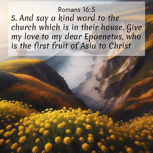BasicEnglish Romans  ; image nature: image with the bible verse :And say a kind word to the church which is in their house. Give my love to my dear Epaenetus, who is the first fruit of Asia to Christ. ; Explore a collection of inspiring Bible verse images accompanied by winter photos, such as snowy landscapes, frosted trees, and frozen lakes. These images reflect the peace and purity of God&#039;s creation, with elegant fonts and luminous colors. Download and share verses like KJV Romans 16:5. Current verse is overlayed with the thematic nature scene : Wild mustard carpets coastal cliffs. Ocean waves provide rhythm below. ; 16:5