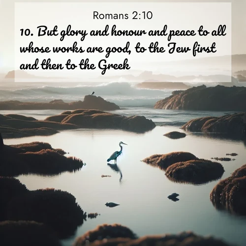 BasicEnglish Romans  ; image nature: image with the bible verse :But glory and honour and peace to all whose works are good, to the Jew first and then to the Greek: ; Discover tranquil Bible verse images enhanced with natural scenery like rippling brooks, snow-covered fields, and sunlit beaches. These free images are perfect for wallpapers or spiritual reflection. Share KJV Romans 2:10. Current verse is overlayed with the thematic nature scene : A great blue heron fishes in tidal pools. Waves crash on distant reefs. ; 2:10