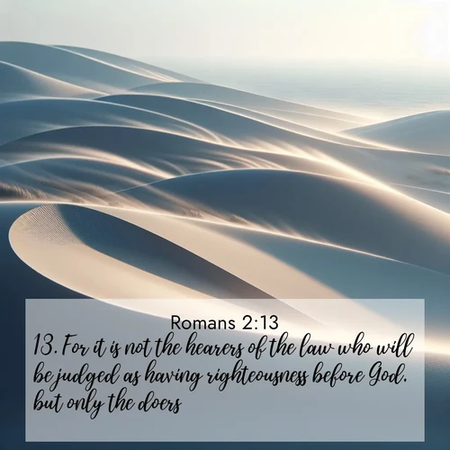 BasicEnglish Romans  ; image nature: image with the bible verse :For it is not the hearers of the law who will be judged as having righteousness before God, but only the doers: ; Explore a collection of free Bible verse images paired with serene landscapes like golden beaches, verdant forests, and clear blue skies. Each image is ideal for desktop or phone wallpapers. Share verses like KJV Romans 2:13. Current verse is overlayed with the thematic nature scene : Coastal dunes shift slowly beneath constant winds. ; 2:13