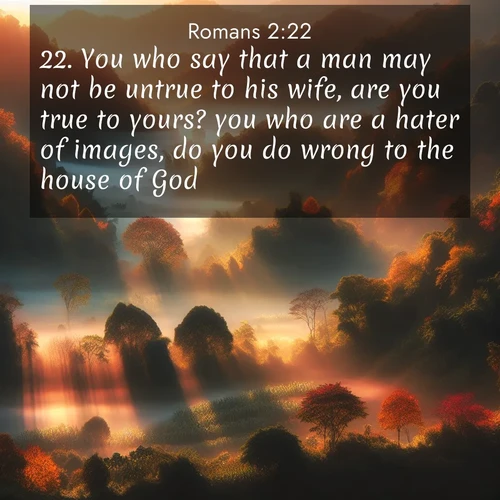 BasicEnglish Romans  ; image nature: image with the bible verse :You who say that a man may not be untrue to his wife, are you true to yours? you who are a hater of images, do you do wrong to the house of God? ; Explore Bible verses combined with serene beach photos, desert dunes, and infinite skies, highlighting God&#039;s majesty in every landscape. Download and share inspiring verses like KJV Romans 2:22. Current verse is overlayed with the thematic nature scene : Autumn mist rises from warming morning valleys. ; 2:22