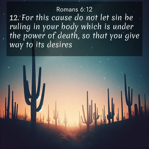 BasicEnglish Romans  ; image nature: image with the bible verse :For this cause do not let sin be ruling in your body which is under the power of death, so that you give way to its desires; ; Dive into our collection of Bible verses paired with coastal scenes, featuring calming waves, infinite beaches, and reflections of the sun on the water. These images evoke the peace and beauty of God. Share verses like KJV Romans 6:12. Current verse is overlayed with the thematic nature scene : Desert stars shine brilliantly above towering saguaro silhouettes. ; 6:12