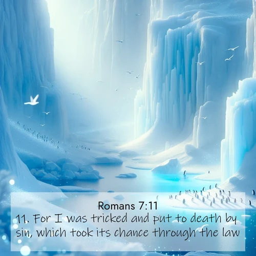 BasicEnglish Romans  ; image nature: image with the bible verse :For I was tricked and put to death by sin, which took its chance through the law. ; Explore Bible verse images beautifully illustrated with spring scenes, such as blooming meadows, trees in full bloom, and tranquil streams. These landscapes convey divine hope and vitality. Download and share verses like KJV Romans 7:11. Current verse is overlayed with the thematic nature scene : Antarctic ice cliffs glow blue in the endless polar day. A penguin colony dots the frozen shore below. ; 7:11