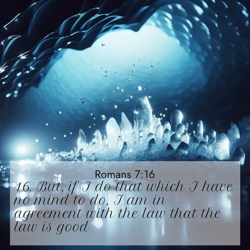 BasicEnglish Romans  ; image nature: image with the bible verse :But, if I do that which I have no mind to do, I am in agreement with the law that the law is good. ; Browse a large collection of Bible verse images with photos showcasing the splendor of nature. Scenes of peaceful rivers, verdant valleys, and radiant skies enhance the inspiring verses. Each image reflects the serenity and joy of God&#039;s creation, with elegant text fonts. Download and share verses such as KJV Romans 7:16. Current verse is overlayed with the thematic nature scene : Ice caves glow with ethereal blue light. Water drops create crystalline music. ; 7:16