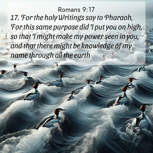 BasicEnglish Romans  ; image nature: image with the bible verse :For the holy Writings say to Pharaoh, For this same purpose did I put you on high, so that I might make my power seen in you, and that there might be knowledge of my name through all the earth. ; Discover tranquil Bible verse images enhanced with natural scenery like rippling brooks, snow-covered fields, and sunlit beaches. These free images are perfect for wallpapers or spiritual reflection. Share KJV Romans 9:17. Current verse is overlayed with the thematic nature scene : Wild mergansers ride river rapids. Their wakes create endless patterns. ; 9:17
