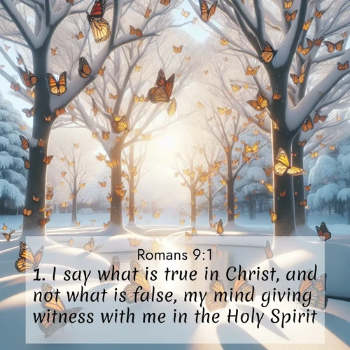 BasicEnglish Romans  ; image nature: image with the bible verse :I say what is true in Christ, and not what is false, my mind giving witness with me in the Holy Spirit, ; Admire our free collection of Bible verse images with beautiful landscapes like sunlit forests, rippling waters, and radiant dawns. Each verse, such as KJV Romans 9:1, is ready to download and share. Current verse is overlayed with the thematic nature scene : Monarch butterflies cover winter trees. Their wings catch light like stained glass. ; 9:1