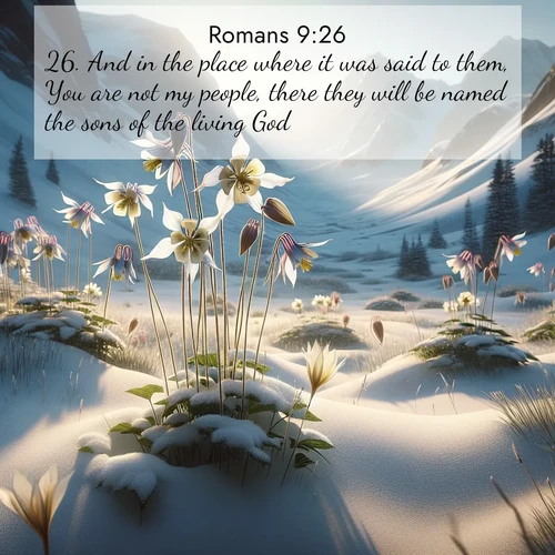 BasicEnglish Romans  ; image nature: image with the bible verse :And in the place where it was said to them, You are not my people, there they will be named the sons of the living God. ; Explore Bible verse images beautifully illustrated with spring scenes, such as blooming meadows, trees in full bloom, and tranquil streams. These landscapes convey divine hope and vitality. Download and share verses like KJV Romans 9:26. Current verse is overlayed with the thematic nature scene : Wild columbines nod in alpine breeze. Glacier lilies dot snowy meadows. ; 9:26