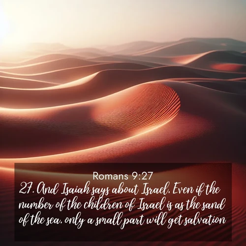 BasicEnglish Romans  ; image nature: image with the bible verse :And Isaiah says about Israel, Even if the number of the children of Israel is as the sand of the sea, only a small part will get salvation: ; Discover Bible images capturing the splendor of deserts, with golden dunes, vast skies, and peaceful oases. These landscapes highlight the grandeur and serenity of God&#039;s creation. Share verses like KJV Romans 9:27. Current verse is overlayed with the thematic nature scene : Desert wind sculpts abstract patterns in red sand. ; 9:27