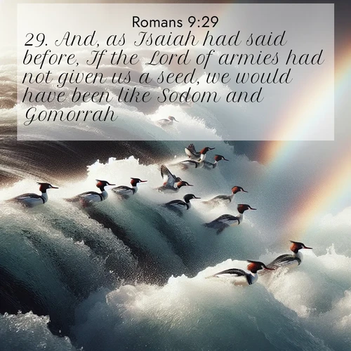 BasicEnglish Romans  ; image nature: image with the bible verse :And, as Isaiah had said before, If the Lord of armies had not given us a seed, we would have been like Sodom and Gomorrah. ; Access a vast collection of Bible verse images illustrated with natural landscapes like calm rivers, blooming fields, and bright horizons. These images emphasize the serenity and splendor of God&#039;s creation, accompanied by aesthetic fonts and joyful colors. Download verses like KJV Romans 9:29 and share them. Current verse is overlayed with the thematic nature scene : Wild mergansers ride white water rapids. Spray creates endless rainbows. ; 9:29