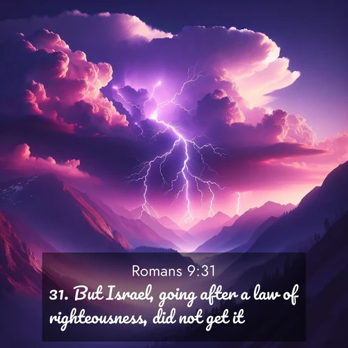BasicEnglish Romans  ; image nature: image with the bible verse :But Israel, going after a law of righteousness, did not get it. ; Download Bible verse images paired with breathtaking nature photos like golden deserts, shimmering seas, and blossoming orchards. These high-quality, free images are perfect for wallpapers or sharing. Verses include KJV Romans 9:31. Current verse is overlayed with the thematic nature scene : Jagged lightning splits purple storm clouds. Thunder echoes through mountain canyons. ; 9:31