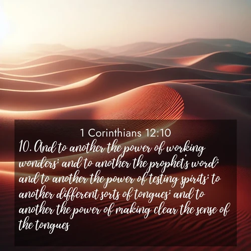 BasicEnglish 1 Corinthians  ; image nature: image with the bible verse :And to another the power of working wonders; and to another the prophet&#039;s word; and to another the power of testing spirits; to another different sorts of tongues; and to another the power of making clear the sense of the tongues: ; Dive into our collection of Bible verses paired with coastal scenes, featuring calming waves, infinite beaches, and reflections of the sun on the water. These images evoke the peace and beauty of God. Share verses like KJV 1 Corinthians 12:10. Current verse is overlayed with the thematic nature scene : Desert wind sculpts abstract patterns in red sand. ; 12:10