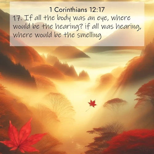BasicEnglish 1 Corinthians  ; image nature: image with the bible verse :If all the body was an eye, where would be the hearing? if all was hearing, where would be the smelling? ; Explore Bible verse images beautifully illustrated with spring scenes, such as blooming meadows, trees in full bloom, and tranquil streams. These landscapes convey divine hope and vitality. Download and share verses like KJV 1 Corinthians 12:17. Current verse is overlayed with the thematic nature scene : Autumn fog fills a mountain valley. A red maple leaf drifts through golden light. ; 12:17