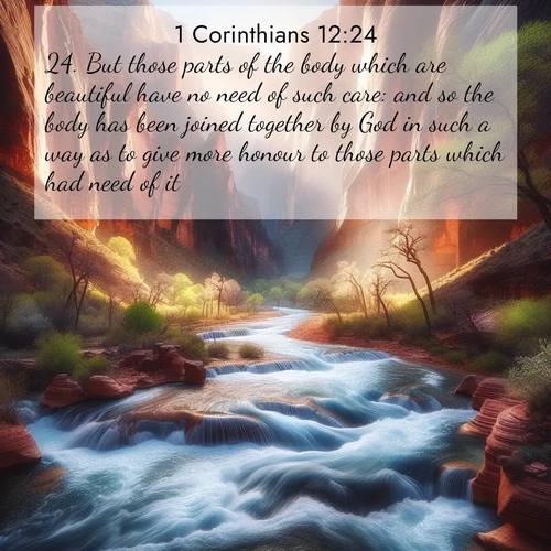 BasicEnglish 1 Corinthians  ; image nature: image with the bible verse :But those parts of the body which are beautiful have no need of such care: and so the body has been joined together by God in such a way as to give more honour to those parts which had need of it; ; Explore a stunning collection of Bible verse images featuring picturesque scenery like sun-drenched meadows, tranquil lakes, and majestic forests. All images are free to download and share. Verses include KJV 1 Corinthians 12:24. Current verse is overlayed with the thematic nature scene : Spring floods transform a desert canyon into a rushing river. ; 12:24