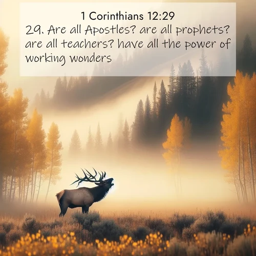 BasicEnglish 1 Corinthians  ; image nature: image with the bible verse :Are all Apostles? are all prophets? are all teachers? have all the power of working wonders? ; Discover Bible images illustrated by desert landscapes, like sand dunes, majestic rocks, and starry skies. These images symbolize the grandeur and immensity of God&#039;s creation. Download verses like KJV 1 Corinthians 12:29. Current verse is overlayed with the thematic nature scene : A bull elk bugles across a misty valley. Aspen leaves quake golden in response. ; 12:29