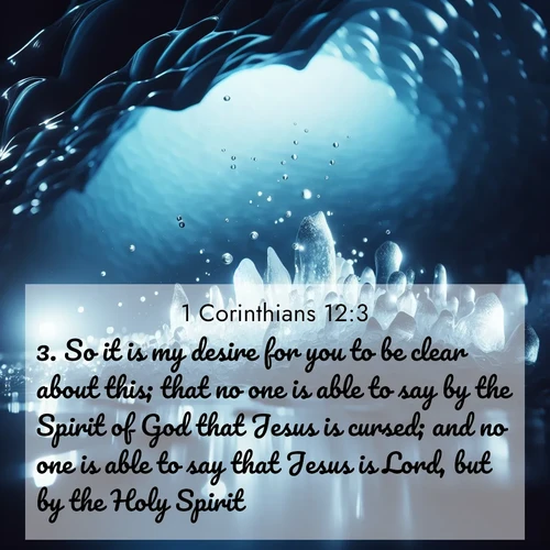 BasicEnglish 1 Corinthians  ; image nature: image with the bible verse :So it is my desire for you to be clear about this; that no one is able to say by the Spirit of God that Jesus is cursed; and no one is able to say that Jesus is Lord, but by the Holy Spirit. ; Discover tranquil Bible verse images enhanced with natural scenery like rippling brooks, snow-covered fields, and sunlit beaches. These free images are perfect for wallpapers or spiritual reflection. Share KJV 1 Corinthians 12:3. Current verse is overlayed with the thematic nature scene : Ice caves glow with ethereal blue light. Water drops create crystalline music. ; 12:3