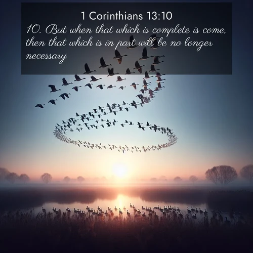 BasicEnglish 1 Corinthians  ; image nature: image with the bible verse :But when that which is complete is come, then that which is in part will be no longer necessary. ; Browse our library of beautiful Bible verse images, perfect for wallpapers or sharing. Each verse is paired with serene natural landscapes like misty mountains, calming beaches, and colorful sunsets. Download and enjoy verses such as KJV 1 Corinthians 13:10. Current verse is overlayed with the thematic nature scene : Wild geese arrow through dawn sky. Their calls wake sleeping marshes. ; 13:10