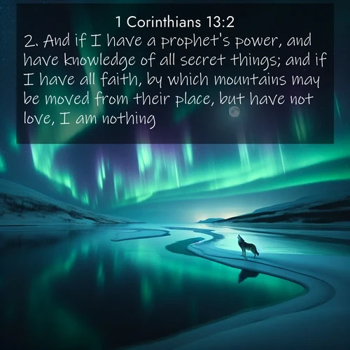 BasicEnglish 1 Corinthians  ; image nature: image with the bible verse :And if I have a prophet&#039;s power, and have knowledge of all secret things; and if I have all faith, by which mountains may be moved from their place, but have not love, I am nothing. ; Admire Bible verse images illustrated by summer photos, such as sunny beaches, sparkling waves, and swaying palm trees. These bright scenes highlight the joy and warmth of God&#039;s creation. Download and share verses like KJV 1 Corinthians 13:2. Current verse is overlayed with the thematic nature scene : Northern lights dance across a frozen lake in ribbons of green and purple. A lone wolf howls from the distant shore. ; 13:2