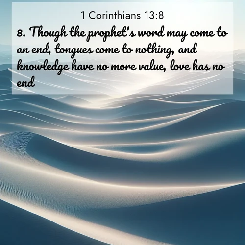 BasicEnglish 1 Corinthians  ; image nature: image with the bible verse :Though the prophet&#039;s word may come to an end, tongues come to nothing, and knowledge have no more value, love has no end. ; Discover a rich selection of Bible verse images illustrated by natural landscapes like tranquil beaches, golden fields, and majestic trees. These images aim to capture the peace and beauty of God&#039;s creation, with vibrant colors and varied typography. Download and share inspiring verses like KJV 1 Corinthians 13:8. Current verse is overlayed with the thematic nature scene : Sand dunes ripple to the horizon like frozen waves. Wind erases all traces of life from their surfaces. ; 13:8