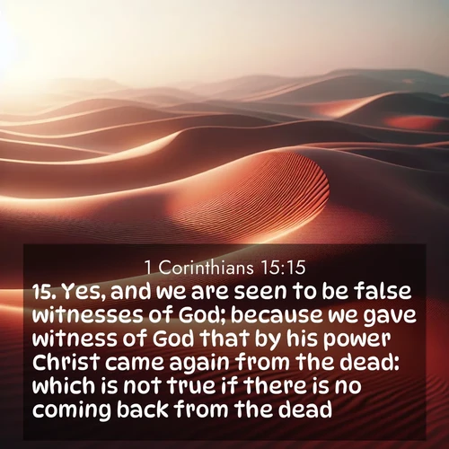 BasicEnglish 1 Corinthians  ; image nature: image with the bible verse :Yes, and we are seen to be false witnesses of God; because we gave witness of God that by his power Christ came again from the dead: which is not true if there is no coming back from the dead. ; Explore Bible verses paired with beach photos, where waves gently crash on the sand and the sky glows with pastel hues at sunset. These scenes convey deep serenity. Download verses like KJV 1 Corinthians 15:15. Current verse is overlayed with the thematic nature scene : Desert wind sculpts abstract patterns in red sand. ; 15:15