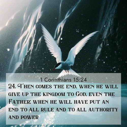 BasicEnglish 1 Corinthians  ; image nature: image with the bible verse :Then comes the end, when he will give up the kingdom to God, even the Father; when he will have put an end to all rule and to all authority and power. ; Explore winter-themed Bible verse images illustrated by snowy mountains, frost-covered branches, and clear skies. These landscapes reflect divine purity and peace. Download verses like KJV 1 Corinthians 15:24. Current verse is overlayed with the thematic nature scene : Arctic terns dive through sea spray above turquoise glacial meltwater. Their white wings flash silver against obsidian cliffs. ; 15:24