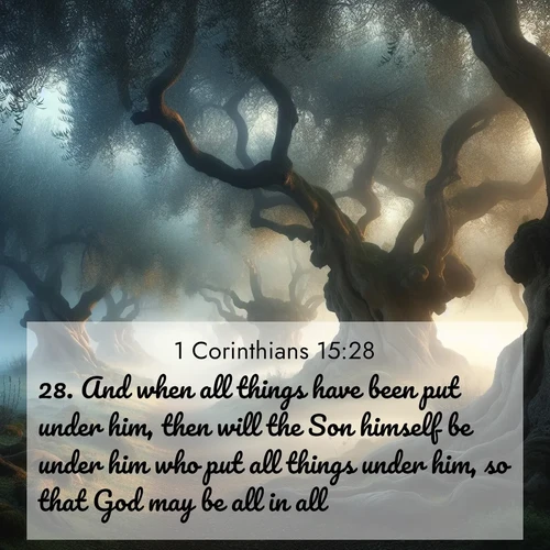 BasicEnglish 1 Corinthians  ; image nature: image with the bible verse :And when all things have been put under him, then will the Son himself be under him who put all things under him, so that God may be all in all. ; Download inspiring Bible verse images featuring stunning natural vistas, from tropical islands to rolling hills. These free images make perfect wallpapers or gifts. Share verses like KJV 1 Corinthians 15:28. Current verse is overlayed with the thematic nature scene : Mist rolls through an ancient olive grove at dawn. Each gnarled trunk tells stories of centuries past. ; 15:28