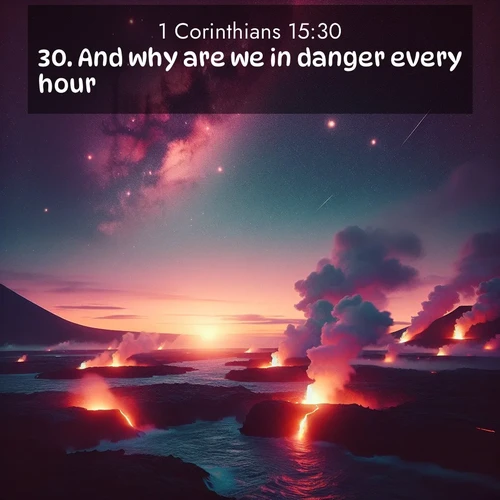 BasicEnglish 1 Corinthians  ; image nature: image with the bible verse :And why are we in danger every hour? ; Browse high-resolution Bible verse images featuring stunning nature photography, such as radiant sunsets, tranquil rivers, and blooming fields. Perfect for wallpapers or sharing on social media. Download KJV 1 Corinthians 15:30. Current verse is overlayed with the thematic nature scene : Lava flows meet the ocean at twilight, sending plumes of steam skyward. Stars emerge one by one above the cosmic display. ; 15:30