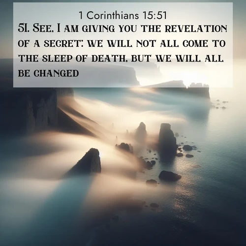 BasicEnglish 1 Corinthians  ; image nature: image with the bible verse :See, I am giving you the revelation of a secret: we will not all come to the sleep of death, but we will all be changed. ; Discover Bible verse images capturing the warmth of summer, with beach landscapes, sunlit fields, and clear skies. These bright scenes reflect divine joy. Share verses like KJV 1 Corinthians 15:51. Current verse is overlayed with the thematic nature scene : Coastal fog reveals and conceals seaside cliffs. ; 15:51