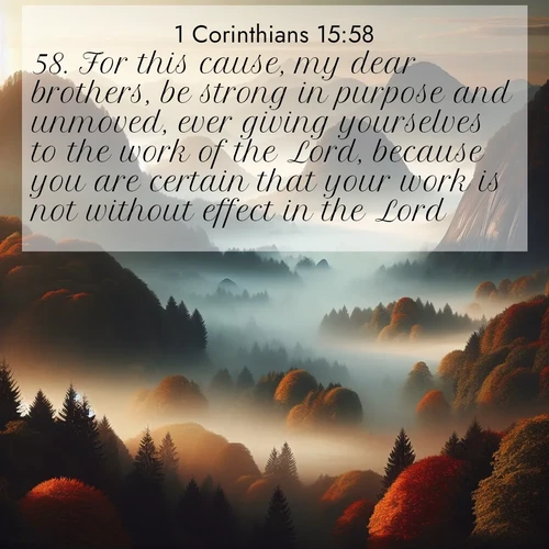 BasicEnglish 1 Corinthians  ; image nature: image with the bible verse :For this cause, my dear brothers, be strong in purpose and unmoved, ever giving yourselves to the work of the Lord, because you are certain that your work is not without effect in the Lord. ; Explore winter-themed Bible verse images illustrated by snowy mountains, frost-covered branches, and clear skies. These landscapes reflect divine purity and peace. Download verses like KJV 1 Corinthians 15:58. Current verse is overlayed with the thematic nature scene : Autumn fog rolls through valleys between ancient rounded mountains. ; 15:58