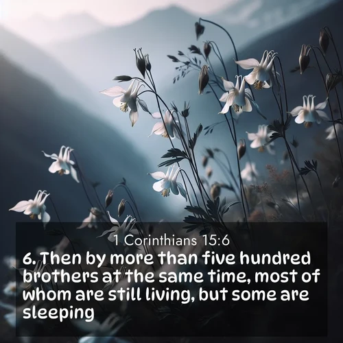 BasicEnglish 1 Corinthians  ; image nature: image with the bible verse :Then by more than five hundred brothers at the same time, most of whom are still living, but some are sleeping; ; Admire our gallery of Bible verse images showcasing divine beauty in nature—whether snowy peaks or serene oceans. Each image is freely downloadable and perfect for personal or spiritual use. Share verses like KJV 1 Corinthians 15:6. Current verse is overlayed with the thematic nature scene : Wild columbines dance in breeze. Mountain air carries their perfume. ; 15:6